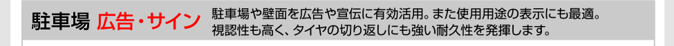 駐車場［広告・サイン］駐車場や壁面を広告や宣伝に有効活用。また使用用途の表示にも最適。視認性も高く、タイヤの切り返しにも強い耐久性を発揮します。