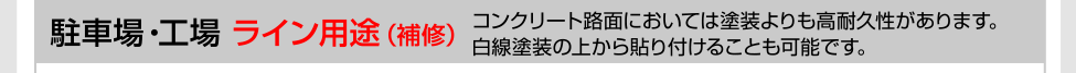 駐車場・工場［ライン用途・補修］コンクリート路面においては塗装よりも高耐久性があります。白線塗装の上から貼り付けることも可能です。