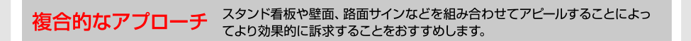 複合的なアプローチ スタンド看板や壁面、路面サインなどを組み合わせてアピールすることによってより効果的に訴求することをおすすめします。
