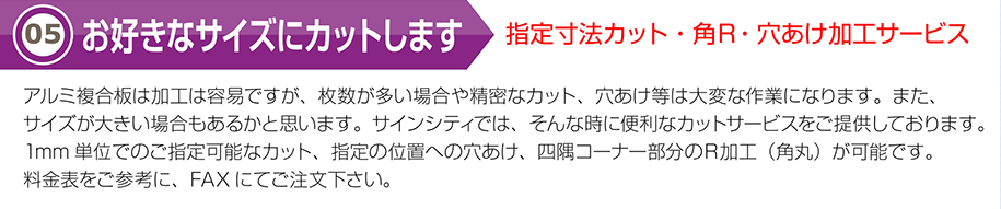 お好きなサイズにカットします指定寸法カット・角Ｒ・穴あけ加工サービスアルミ複合板は加工は容易ですが、枚数が多い場合や精密なカット、穴あけ等は大変な作業になります。また、サイズが大きい場合もあるかと思います。サインシティでは、そんな時に便利なカットサービスをご提供しております。1mm単位でのご指定可能なカット、指定の位置への穴あけ、四隅コーナー部分のＲ加工（角丸）が可能です。料金表をご参考に、FAXにてご注文下さい。