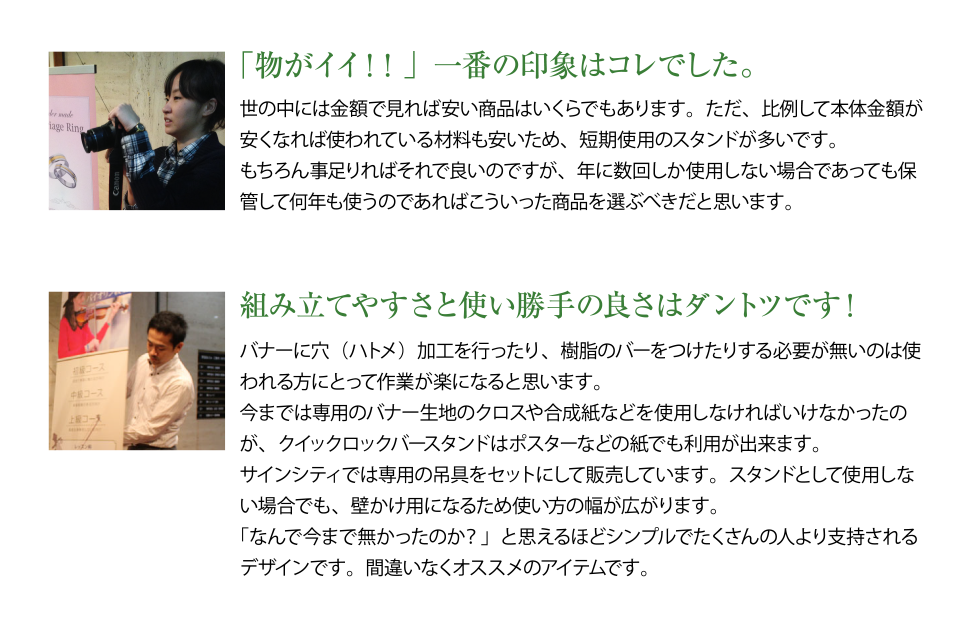 「物がイイ!!」一番の印象はコレでした。世の中には金額で見れば安い商品はいくらでもあります。ただ、比例して本体金額が 安くなれば使われている材料も安いため、短期使用のスタンドが多いです。 もちろん事足りればそれで良いのですが、年に数回しか使用しない場合であっても保 管して何年も使うのであればこういった商品を選ぶべきだと思います。組み立てやすさと使い勝手の良さはダントツです!バナーに穴(ハトメ)加工を行ったり、樹脂のバーをつけたりする必要が無いのは使 われる方にとって作業が楽になると思います。 今までは専用のバナー生地のクロスや合成紙などを使用しなければいけなかったの が、クイックロックバースタンドはポスターなどの紙でも利用が出来ます。 サインシティでは専用の吊具をセットにして販売しています。スタンドとして使用しない場合でも、壁かけ用になるため使い方の幅が広がります。
「なんで今まで無かったのか?」と思えるほどシンプルでたくさんの人より支持されるデザインです。間違いなくオススメのアイテムです。
