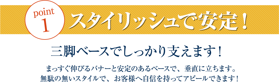 point1スタイリッシュで安定！三脚ベースでしっかり支えます！まっすぐ伸びるバナーと安定のあるベースで、垂直に立ちます。無駄のないスタイルで、お客様へ自信を持ってアピールできます！