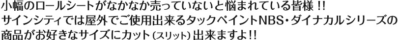 小幅のロールシートがなかなか売っていないと悩まれている皆様!! サインシティでは屋外でご使用いただけるタックペイントNBS・ダイナカルシリーズの商品がお好きなサイズにカット(スリット)出来ますよ!!