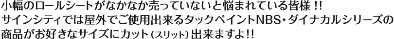 小幅のロールシートがなかなか売っていないと悩まれている皆様！！　サインシティでは屋外でご使用いただけるタックペイントNBS・ダイナカルシリーズの商品がお好きなサイズにカット（スリット）出来ますよ！！