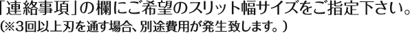 「連絡事項」の欄にご希望のスリット幅サイズをご指定下さい。（※３回以上刃を通す場合、別途費用が発生致します。）