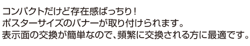 コンパクトだけど存在感ばっちり! ポスターサイズのバナーが取り付けられます。 表示面の交換が簡単なので、頻繁に交換される方に最適です。