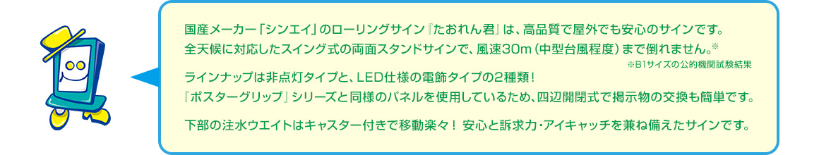 風速30メートル（中型台風程度）まで倒れない・非点灯タイプとLED仕様の電飾タイプの2タイプ・四辺開閉式で掲示物の交換も簡単・下部の注水ウエイトはキャスター付きで移動楽々